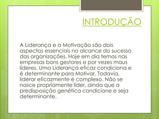 INTRODUÇÃO

A Liderança e a Motivação são dois
aspectos essenciais no alcance do sucesso
das organizações. Hoje em dia temos nas
empresas bons gestores e por vezes maus
líderes. Uma Liderança eficaz condiciona e
é determinante para Motivar. Todavia,
liderar eficazmente é complexo. Não se
nasce propriamente líder, ainda que a
predisposição genética condicione e seja
determinante.
 