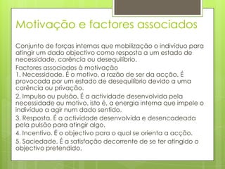 Motivação e factores associados
Conjunto de forças internas que mobilização o indivíduo para
atingir um dado objectivo como resposta a um estado de
necessidade, carência ou desequilíbrio.
Factores associados à motivação
1. Necessidade. É o motivo, a razão de ser da acção. É
provocada por um estado de desequilíbrio devido a uma
carência ou privação.
2. Impulso ou pulsão. É a actividade desenvolvida pela
necessidade ou motivo, isto é, a energia interna que impele o
indivíduo a agir num dado sentido.
3. Resposta. É a actividade desenvolvida e desencadeada
pela pulsão para atingir algo.
4. Incentivo. É o objectivo para o qual se orienta a acção.
5. Saciedade. É a satisfação decorrente de se ter atingido o
objectivo pretendido.
 