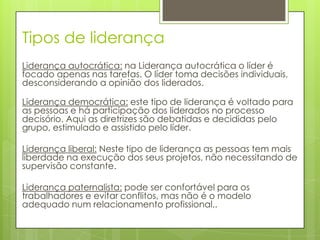 Tipos de liderança
Liderança autocrática: na Liderança autocrática o líder é
focado apenas nas tarefas. O líder toma decisões individuais,
desconsiderando a opinião dos liderados.

Liderança democrática: este tipo de liderança é voltado para
as pessoas e há participação dos liderados no processo
decisório. Aqui as diretrizes são debatidas e decididas pelo
grupo, estimulado e assistido pelo líder.

Liderança liberal: Neste tipo de liderança as pessoas tem mais
liberdade na execução dos seus projetos, não necessitando de
supervisão constante.

Liderança paternalista: pode ser confortável para os
trabalhadores e evitar conflitos, mas não é o modelo
adequado num relacionamento profissional,.
 