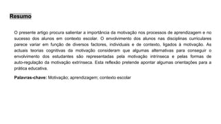 Resumo
O presente artigo procura salientar a importância da motivação nos processos de aprendizagem e no
sucesso dos alunos em contexto escolar. O envolvimento dos alunos nas disciplinas curriculares
parece variar em função de diversos factores, individuais e de contexto, ligados à motivação. As
actuais teorias cognitivas da motivação consideram que algumas alternativas para conseguir o
envolvimento dos estudantes são representadas pela motivação intrínseca e pelas formas de
auto-regulação da motivação extrínseca. Esta reflexão pretende apontar algumas orientações para a
prática educativa.
Palavras-chave: Motivação; aprendizagem; contexto escolar
 