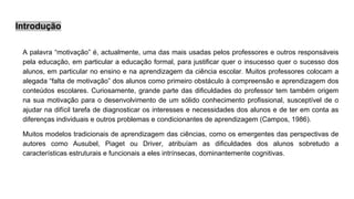 Introdução
A palavra “motivação” é, actualmente, uma das mais usadas pelos professores e outros responsáveis
pela educação, em particular a educação formal, para justificar quer o insucesso quer o sucesso dos
alunos, em particular no ensino e na aprendizagem da ciência escolar. Muitos professores colocam a
alegada “falta de motivação” dos alunos como primeiro obstáculo à compreensão e aprendizagem dos
conteúdos escolares. Curiosamente, grande parte das dificuldades do professor tem também origem
na sua motivação para o desenvolvimento de um sólido conhecimento profissional, susceptível de o
ajudar na difícil tarefa de diagnosticar os interesses e necessidades dos alunos e de ter em conta as
diferenças individuais e outros problemas e condicionantes de aprendizagem (Campos, 1986).
Muitos modelos tradicionais de aprendizagem das ciências, como os emergentes das perspectivas de
autores como Ausubel, Piaget ou Driver, atribuíam as dificuldades dos alunos sobretudo a
características estruturais e funcionais a eles intrínsecas, dominantemente cognitivas.
 