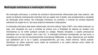 Motivação extrínseca e motivação intrínseca
Na motivação extrínseca, o controlo da conduta é decisivamente influenciado pelo meio exterior, não
sendo os factores motivacionais inerentes nem ao sujeito nem à tarefa, mas simplesmente o resultado
da interacção entre ambos. Na motivação intrínseca, ao contrário, o controlo da conduta depende
sobretudo do sujeito em si, dos seus próprios interesses e disposições.
A motivação extrínseca está assim relacionada, tal como reforça Tapia (1997), com metas externas, ou
seja, com situações em que a conduta se produz com a finalidade de apenas se receber uma
recompensa ou se evitar qualquer punição ou castigo. Nessas situações, o sujeito preocupa-se
sobretudo com a sua imagem, com o seu “eu”. A motivação intrínseca corresponde, por seu turno, a
situações em que não há necessariamente recompensa deliberada, ou seja, relaciona-se com tarefas
que satisfazem por si só o sujeito; correspondem-lhe, por isso, metas internas. Vários autores
identificam as metas externas como metas de rendimento e as metas internas como metas de
aprendizagem (Arias, 2004).
 