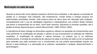 Motivação na sala de aula
Quando os alunos têm como objectivo pessoal o domínio dos conteúdos, e não apenas a conclusão de
tarefas ou o conseguir nota suficiente, irão empenhar-se, investir tempo e energia psíquica em
determinadas actividades mentais. Esta postura activa do aluno deve ser reforçada pelo professor,
nomeadamente com o uso de estratégias cognitivas e metacognitivas, que incluem desde métodos
que levem à compreensão de um texto, como fazer resumos, esquemas ou levantar questões, até à
gestão do tempo disponível para o estudo (Boruchovitch, 1999; Pintrich, 2003).
A importância de fazer interagir as dimensões cognitiva e afectiva na aquisição de conhecimentos será
mais pertinente na modificação de atitudes e valores do que propriamente na obtenção de melhores
resultados. A modificação de atitudes e valores favorece, no entanto, por si só melhores
conhecimentos. A tomada de consciência da natureza do saber e do facto de cada um ter um potencial
para aprender que pode aumentar com o envolvimento da sua própria personalidade suscita nos
alunos a auto-confiança e a valorização de si próprios, necessárias a qualquer desenvolvimento e
aprendizagem. .
 