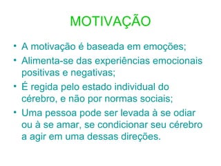 MOTIVAÇÃO
• A motivação é baseada em emoções;
• Alimenta-se das experiências emocionais
positivas e negativas;
• É regida pelo estado individual do
cérebro, e não por normas sociais;
• Uma pessoa pode ser levada à se odiar
ou à se amar, se condicionar seu cérebro
a agir em uma dessas direções.