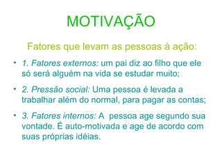 MOTIVAÇÃO
Fatores que levam as pessoas à ação:
• 1. Fatores externos: um pai diz ao filho que ele
só será alguém na vida se estudar muito;
• 2. Pressão social: Uma pessoa é levada a
trabalhar além do normal, para pagar as contas;
• 3. Fatores internos: A pessoa age segundo sua
vontade. É auto-motivada e age de acordo com
suas próprias idéias.