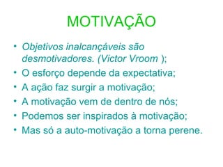 MOTIVAÇÃO
• Objetivos inalcançáveis são
desmotivadores. (Victor Vroom );
• O esforço depende da expectativa;
• A ação faz surgir a motivação;
• A motivação vem de dentro de nós;
• Podemos ser inspirados à motivação;
• Mas só a auto-motivação a torna perene.