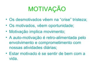MOTIVAÇÃO
• Os desmotivados vêem na “crise” tristeza;
• Os motivados, vêem oportunidade;
• Motivação implica movimento;
• A auto-motivação é retro-alimentada pelo
envolvimento e comprometimento com
nossas atividades diárias;
• Estar motivado é se sentir de bem com a
vida.