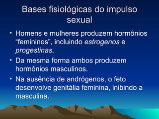 Bases fisiológicas do impulso
               sexual
• Homens e mulheres produzem hormônios
  “femininos”, incluindo estrogenos e
  progestinas.
• Da mesma forma ambos produzem
  hormônios masculinos.
• Na ausência de andrógenos, o feto
  desenvolve genitália feminina, inibindo a
  masculina.
 