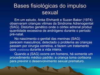 Bases fisiológicas do impulso
              sexual
   Em um estudo, Anke Ehrhardt e Suzan Baker (1974)
observaram crianças vitimas da Sindrome Adrenogenital
(SAG). Distúrbio genético onde o córtex adrenal produz
quantidade excessiva de andrógeno durante o período
pré-natal.
   No nascimento o genital das meninas (SAG)
parecem masculinos; detectado o problema as crianças
passam por cirurgia corretiva, e fazem um tratamento
com cortisona durante a vida inteira.
   Quando a (SAG) ocorre em homens, há somente um
procedimento médico padrão: a criança toma cortisona
para previnir o desenvolvimento sexual prematuro.
 