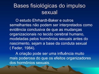 Bases fisiológicas do impulso
              sexual
    O estudo Ehrhardt-Baker e outros
semelhantes não podem ser interpretados como
evidência conclusiva de que as mudanças
organizacionais no tecido cerebral humano,
modeladas pelos hormônios sexuais antes do
nascimento, sejam a base da conduta sexual
( Feder, 1984).
    A criação pode ser uma influência muito
mais poderosa do que os efeitos organizadores
dos hormônios sexuais.
 