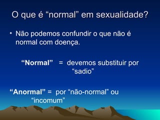 O que é “normal” em sexualidade?

• Não podemos confundir o que não é
  normal com doença.

   “Normal” = devemos substituir por
               “sadio”

“Anormal” = por “não-normal” ou
     “incomum”
 