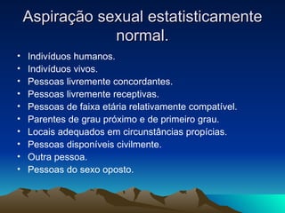 Aspiração sexual estatisticamente
                normal.
•   Indivíduos humanos.
•   Indivíduos vivos.
•   Pessoas livremente concordantes.
•   Pessoas livremente receptivas.
•   Pessoas de faixa etária relativamente compatível.
•   Parentes de grau próximo e de primeiro grau.
•   Locais adequados em circunstâncias propícias.
•   Pessoas disponíveis civilmente.
•   Outra pessoa.
•   Pessoas do sexo oposto.
 