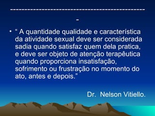 -----------------------------------------------
                       -
• “ A quantidade qualidade e característica
  da atividade sexual deve ser considerada
  sadia quando satisfaz quem dela pratica,
  e deve ser objeto de atenção terapêutica
  quando proporciona insatisfação,
  sofrimento ou frustração no momento do
  ato, antes e depois.”

                          Dr. Nelson Vitiello.
 