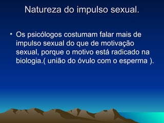 Natureza do impulso sexual.

• Os psicólogos costumam falar mais de
  impulso sexual do que de motivação
  sexual, porque o motivo está radicado na
  biologia.( união do óvulo com o esperma ).
 