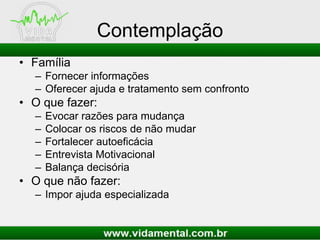 Contemplação
• Família
– Fornecer informações
– Oferecer ajuda e tratamento sem confronto
• O que fazer:
– Evocar razões para mudança
– Colocar os riscos de não mudar
– Fortalecer autoeficácia
– Entrevista Motivacional
– Balança decisória
• O que não fazer:
– Impor ajuda especializada
 