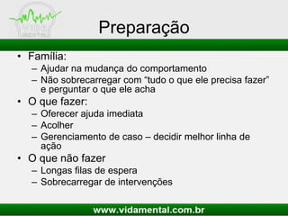 Preparação
• Família:
– Ajudar na mudança do comportamento
– Não sobrecarregar com “tudo o que ele precisa fazer”
e perguntar o que ele acha
• O que fazer:
– Oferecer ajuda imediata
– Acolher
– Gerenciamento de caso – decidir melhor linha de
ação
• O que não fazer
– Longas filas de espera
– Sobrecarregar de intervenções
 