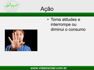 Ação
• Toma atitudes e
interrompe ou
diminui o consumo
 