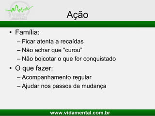 Ação
• Família:
– Ficar atenta a recaídas
– Não achar que “curou”
– Não boicotar o que for conquistado
• O que fazer:
– Acompanhamento regular
– Ajudar nos passos da mudança
 