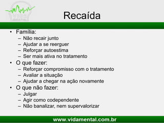 Recaída
• Família:
– Não recair junto
– Ajudar a se reerguer
– Reforçar autoestima
– Ser mais ativa no tratamento
• O que fazer:
– Reforçar compromisso com o tratamento
– Avaliar a situação
– Ajudar a chegar na ação novamente
• O que não fazer:
– Julgar
– Agir como codependente
– Não banalizar, nem supervalorizar
 