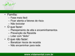 • Família:
– Fase mais fácil
– Ficar atenta a fatores de risco
– Não boicotar
• O que fazer:
– Planejamento de alta e encaminhamentos
– Prevenção da Recaída
– Lidar com “tédio”
• O que não fazer:
– Banalizar riscos de recaída
– Não encaminhar para rede
 