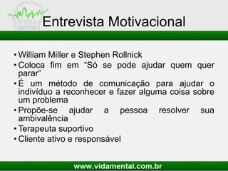 Entrevista Motivacional
• William Miller e Stephen Rollnick
• Coloca fim em “Só se pode ajudar quem quer
parar”
• É um método de comunicação para ajudar o
indivíduo a reconhecer e fazer alguma coisa sobre
um problema
• Propõe-se ajudar a pessoa resolver sua
ambivalência
• Terapeuta suportivo
• Cliente ativo e responsável
 