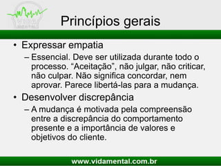 Princípios gerais
• Expressar empatia
– Essencial. Deve ser utilizada durante todo o
processo. “Aceitação”, não julgar, não criticar,
não culpar. Não significa concordar, nem
aprovar. Parece libertá-las para a mudança.
• Desenvolver discrepância
– A mudança é motivada pela compreensão
entre a discrepância do comportamento
presente e a importância de valores e
objetivos do cliente.
 