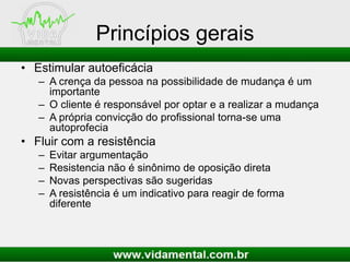 Princípios gerais
• Estimular autoeficácia
– A crença da pessoa na possibilidade de mudança é um
importante
– O cliente é responsável por optar e a realizar a mudança
– A própria convicção do profissional torna-se uma
autoprofecia
• Fluir com a resistência
– Evitar argumentação
– Resistencia não é sinônimo de oposição direta
– Novas perspectivas são sugeridas
– A resistência é um indicativo para reagir de forma
diferente
 