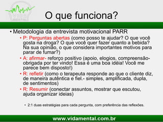 O que funciona?
• Metodologia da entrevista motivacional PARR
• P: Perguntas abertas (como posso te ajudar? O que você
gosta na droga? O que você quer fazer quanto a bebida?
Na sua opinião, o que considera importantes motivos para
parar de fumar?)
• A: afirmar- reforço positivo (apoio, elogios, compreensão-
obrigada por ter vindo! Essa é uma boa idéia! Você me
parece bem disposto!)
• R: refletir (como o terapeuta responde ao que o cliente diz,
de maneira autêntica e fiel.- simples, amplificada, dupla,
de sentimentos)
• R: Resumir (conectar assuntos, mostrar que escutou,
ajuda organizar ideias)
• 2:1 duas estratégias para cada pergunta, com preferência das reflexões.
 
