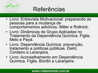 Referências
• Livro: Entrevista Motivacional: preparando as
pessoas para a mudança de
comportamentos adictivos. Miller e Rollnick.
• Livro: Dinâmicas de Grupo Aplicadas no
Tratamento da Dependência Química. Figlie,
Melo e Payá.
• Livro: Dependência Química: prevenção,
tratamento e políticas públicas. Diehl,
Cordeiro e Laranjeira.
• Livro: Aconselhamento em Dependência
Química. Figlie, Bordin e Laranjeira.
 
