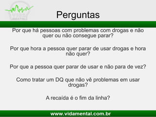 Perguntas
Por que há pessoas com problemas com drogas e não
quer ou não consegue parar?
Por que hora a pessoa quer parar de usar drogas e hora
não quer?
Por que a pessoa quer parar de usar e não para de vez?
Como tratar um DQ que não vê problemas em usar
drogas?
A recaída é o fim da linha?
 