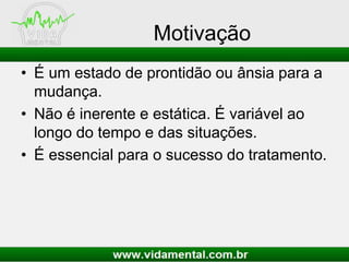 Motivação
• É um estado de prontidão ou ânsia para a
mudança.
• Não é inerente e estática. É variável ao
longo do tempo e das situações.
• É essencial para o sucesso do tratamento.
 