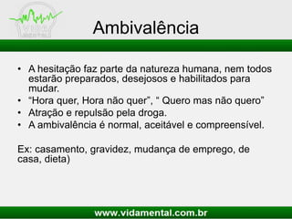 Ambivalência
• A hesitação faz parte da natureza humana, nem todos
estarão preparados, desejosos e habilitados para
mudar.
• “Hora quer, Hora não quer”, “ Quero mas não quero”
• Atração e repulsão pela droga.
• A ambivalência é normal, aceitável e compreensível.
Ex: casamento, gravidez, mudança de emprego, de
casa, dieta)
 