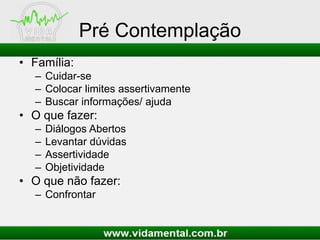 Pré Contemplação
• Família:
– Cuidar-se
– Colocar limites assertivamente
– Buscar informações/ ajuda
• O que fazer:
– Diálogos Abertos
– Levantar dúvidas
– Assertividade
– Objetividade
• O que não fazer:
– Confrontar
 