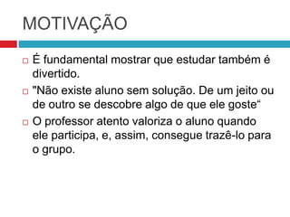 MOTIVAÇÃO
   É fundamental mostrar que estudar também é
    divertido.
   "Não existe aluno sem solução. De um jeito ou
    de outro se descobre algo de que ele goste“
   O professor atento valoriza o aluno quando
    ele participa, e, assim, consegue trazê-lo para
    o grupo.
 