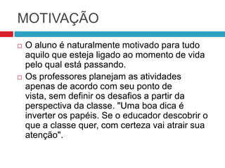 MOTIVAÇÃO
   O aluno é naturalmente motivado para tudo
    aquilo que esteja ligado ao momento de vida
    pelo qual está passando.
   Os professores planejam as atividades
    apenas de acordo com seu ponto de
    vista, sem definir os desafios a partir da
    perspectiva da classe. "Uma boa dica é
    inverter os papéis. Se o educador descobrir o
    que a classe quer, com certeza vai atrair sua
    atenção".
 