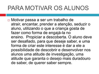 PARA MOTIVAR OS ALUNOS
   Motivar passa a ser um trabalho de
    atrair, encantar, prender a atenção, seduzir o
    aluno, utilizando o que a criança gosta de
    fazer como forma de engajá-la no
    ensino. Propiciar a descoberta. O aluno deve
    ser desafiado, para que deseje saber, e uma
    forma de criar este interesse é dar a ele a
    possibilidade de descobrir e desenvolver nos
    alunos uma atitude de investigação, uma
    atitude que garanta o desejo mais duradouro
    de saber, de querer saber sempre.
 