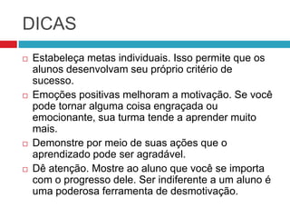 DICAS
   Estabeleça metas individuais. Isso permite que os
    alunos desenvolvam seu próprio critério de
    sucesso.
   Emoções positivas melhoram a motivação. Se você
    pode tornar alguma coisa engraçada ou
    emocionante, sua turma tende a aprender muito
    mais.
   Demonstre por meio de suas ações que o
    aprendizado pode ser agradável.
   Dê atenção. Mostre ao aluno que você se importa
    com o progresso dele. Ser indiferente a um aluno é
    uma poderosa ferramenta de desmotivação.
 