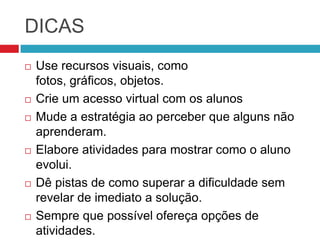 DICAS
   Use recursos visuais, como
    fotos, gráficos, objetos.
   Crie um acesso virtual com os alunos
   Mude a estratégia ao perceber que alguns não
    aprenderam.
   Elabore atividades para mostrar como o aluno
    evolui.
   Dê pistas de como superar a dificuldade sem
    revelar de imediato a solução.
   Sempre que possível ofereça opções de
    atividades.
 
