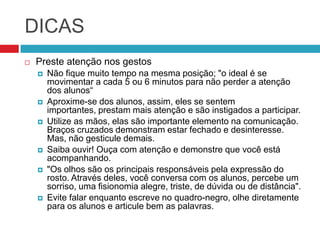 DICAS
   Preste atenção nos gestos
       Não fique muito tempo na mesma posição; "o ideal é se
        movimentar a cada 5 ou 6 minutos para não perder a atenção
        dos alunos“
       Aproxime-se dos alunos, assim, eles se sentem
        importantes, prestam mais atenção e são instigados a participar.
       Utilize as mãos, elas são importante elemento na comunicação.
        Braços cruzados demonstram estar fechado e desinteresse.
        Mas, não gesticule demais.
       Saiba ouvir! Ouça com atenção e demonstre que você está
        acompanhando.
       "Os olhos são os principais responsáveis pela expressão do
        rosto. Através deles, você conversa com os alunos, percebe um
        sorriso, uma fisionomia alegre, triste, de dúvida ou de distância".
       Evite falar enquanto escreve no quadro-negro, olhe diretamente
        para os alunos e articule bem as palavras.
 