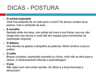 DICAS - POSTURA
   O animal enjaulado
    Você fica andando de um lado para o outro? Os alunos contam seus
    passos, mas o conteúdo da aula...
   A muralha
    Sentado atrás da mesa, com pilhas de livros à sua frente, sua voz não
    chega bem aos alunos e você não tem espaço para movimentar-se
    (expressão corporal)
   O italiano
    Usa demais os gestos e atrapalha as palavras. Muito emotivo e pouco
    prático
   O cofre
    Braços cruzados, expressão cansada ou crítica, você não se abre para a
    classe. O distanciamento dificulta a aprendizagem
   O juiz
    Não sabe ouvir sem emitir opinião. Os olhos e a boca trancada o
    denunciam.
 