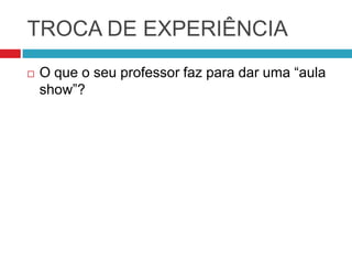 TROCA DE EXPERIÊNCIA
   O que o seu professor faz para dar uma “aula
    show”?
 