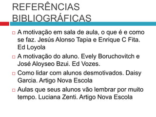 REFERÊNCIAS
BIBLIOGRÁFICAS
   A motivação em sala de aula, o que é e como
    se faz. Jesús Alonso Tapia e Enrique C Fita.
    Ed Loyola
   A motivação do aluno. Evely Boruchovitch e
    José Aloyseo Bzui. Ed Vozes.
   Como lidar com alunos desmotivados. Daisy
    Garcia. Artigo Nova Escola
   Aulas que seus alunos vão lembrar por muito
    tempo. Luciana Zenti. Artigo Nova Escola
 