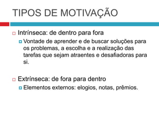 TIPOS DE MOTIVAÇÃO
   Intrínseca: de dentro para fora
     Vontade  de aprender e de buscar soluções para
      os problemas, a escolha e a realização das
      tarefas que sejam atraentes e desafiadoras para
      si.


   Extrínseca: de fora para dentro
     Elementos   externos: elogios, notas, prêmios.
 