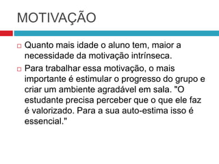 MOTIVAÇÃO
   Quanto mais idade o aluno tem, maior a
    necessidade da motivação intrínseca.
   Para trabalhar essa motivação, o mais
    importante é estimular o progresso do grupo e
    criar um ambiente agradável em sala. "O
    estudante precisa perceber que o que ele faz
    é valorizado. Para a sua auto-estima isso é
    essencial."
 