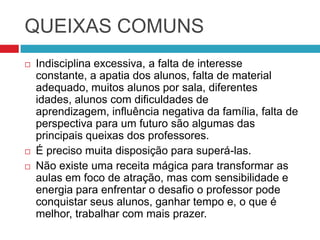 QUEIXAS COMUNS
   Indisciplina excessiva, a falta de interesse
    constante, a apatia dos alunos, falta de material
    adequado, muitos alunos por sala, diferentes
    idades, alunos com dificuldades de
    aprendizagem, influência negativa da família, falta de
    perspectiva para um futuro são algumas das
    principais queixas dos professores.
   É preciso muita disposição para superá-las.
   Não existe uma receita mágica para transformar as
    aulas em foco de atração, mas com sensibilidade e
    energia para enfrentar o desafio o professor pode
    conquistar seus alunos, ganhar tempo e, o que é
    melhor, trabalhar com mais prazer.
 