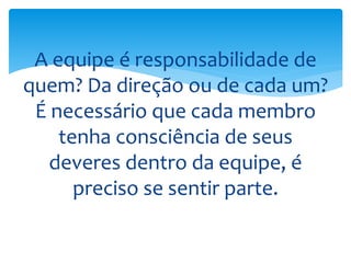 A equipe é responsabilidade de
quem? Da direção ou de cada um?
É necessário que cada membro
tenha consciência de seus
deveres dentro da equipe, é
preciso se sentir parte.
 