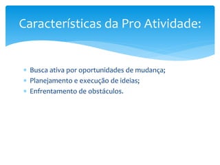 Busca ativa por oportunidades de mudança;
 Planejamento e execução de ideias;
 Enfrentamento de obstáculos.
Características da Pro Atividade:
 