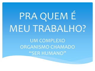 PRA QUEM É
MEU TRABALHO?
UM COMPLEXO
ORGANISMO CHAMADO
“SER HUMANO”
 