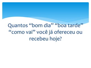 Quantos “bom dia” “boa tarde”
“como vai” você já ofereceu ou
recebeu hoje?
 