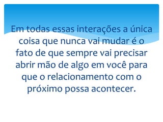 Em todas essas interações a única
coisa que nunca vai mudar é o
fato de que sempre vai precisar
abrir mão de algo em você para
que o relacionamento com o
próximo possa acontecer.
 